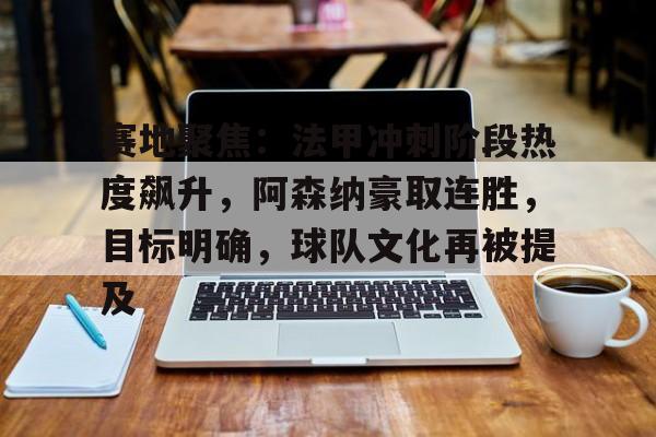 英雄联盟投注-关于赛地聚焦：法甲冲刺阶段热度飙升，阿森纳豪取连胜，目标明确，球队文化再被提及的信息