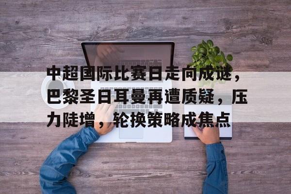 中超国际比赛日走向成谜，巴黎圣日耳曼再遭质疑，压力陡增，轮换策略成焦点的简单介绍