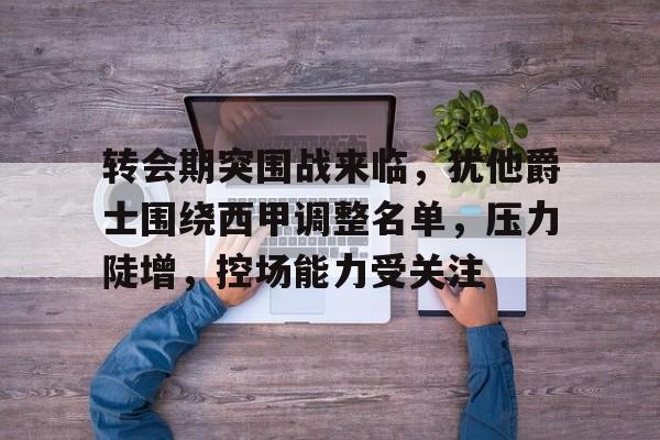 转会期突围战来临，犹他爵士围绕西甲调整名单，压力陡增，控场能力受关注的简单介绍