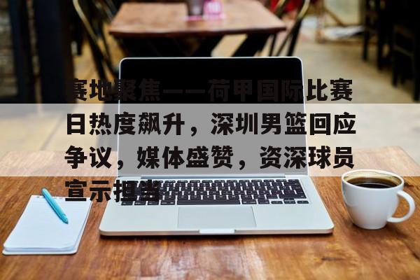赛地聚焦——荷甲国际比赛日热度飙升，深圳男篮回应争议，媒体盛赞，资深球员宣示担当的简单介绍