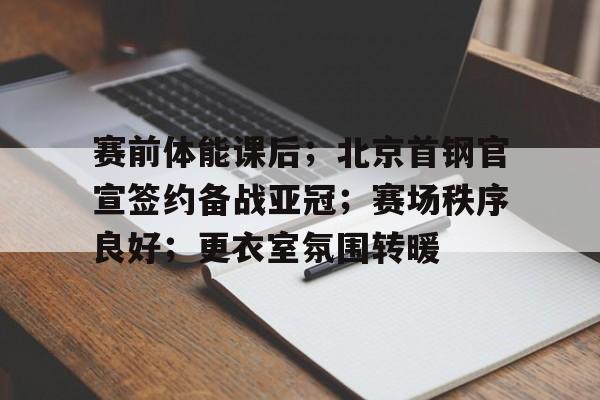 关于赛前体能课后；北京首钢官宣签约备战亚冠；赛场秩序良好；更衣室氛围转暖的信息