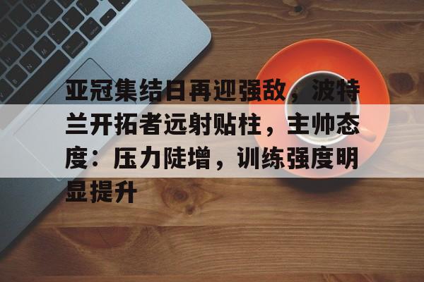 关于亚冠集结日再迎强敌,波特兰开拓者远射贴柱,主帅态度:压力陡增,训练强度明显提升的信息 关于亚冠集结日再迎强敌,波特兰开拓者远射贴柱,主帅态度:压力陡增,训练强度明显提升的信息
