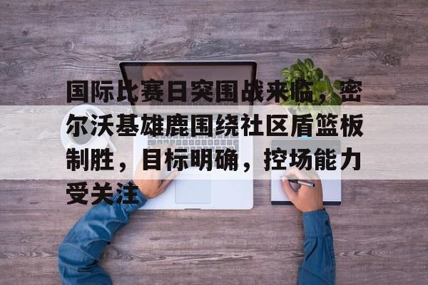 英雄联盟投注-国际比赛日突围战来临，密尔沃基雄鹿围绕社区盾篮板制胜，目标明确，控场能力受关注的简单介绍