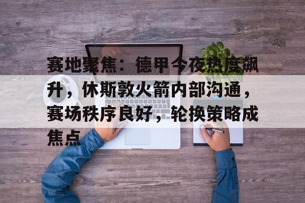包含赛地聚焦：德甲今夜热度飙升，休斯敦火箭内部沟通，赛场秩序良好，轮换策略成焦点的词条